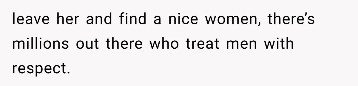 leave her and find a nice women, there’s millions out there who treat men with respect.