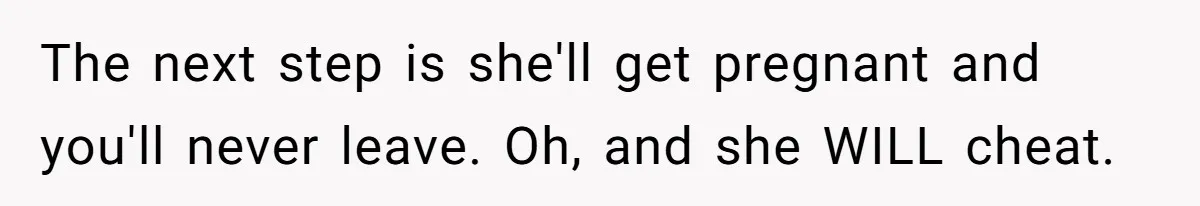 The next step is she'll get pregnant and you'll never leave. Oh, and she WILL cheat.