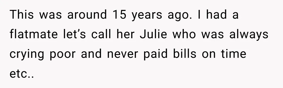 This was around 15 years ago. I had a flatmate let’s call her Julie who was always crying poor and never paid bills on time etc..