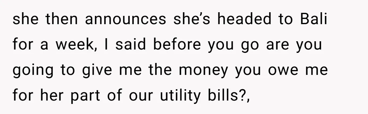 she then announces she’s headed to Bali for a week, I said before you go are you going to give me the money you owe me for her part of...