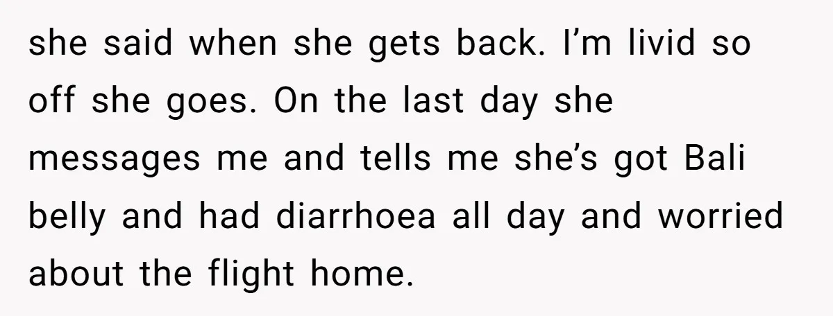 she said when she gets back. I’m livid so off she goes. On the last day she messages me and tells me she’s got Bali belly and had diarrhoea all...