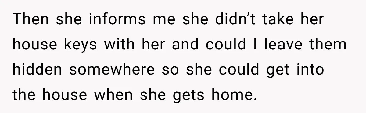Then she informs me she didn’t take her house keys with her and could I leave them hidden somewhere so she could get into the house when she gets home.