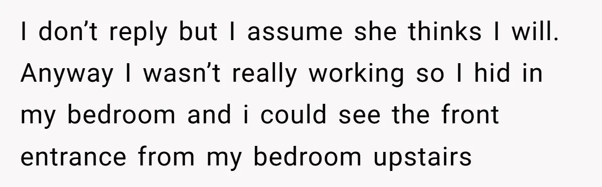 I don’t reply but I assume she thinks I will. Anyway I wasn’t really working so I hid in my bedroom and i could see the front entrance from my...