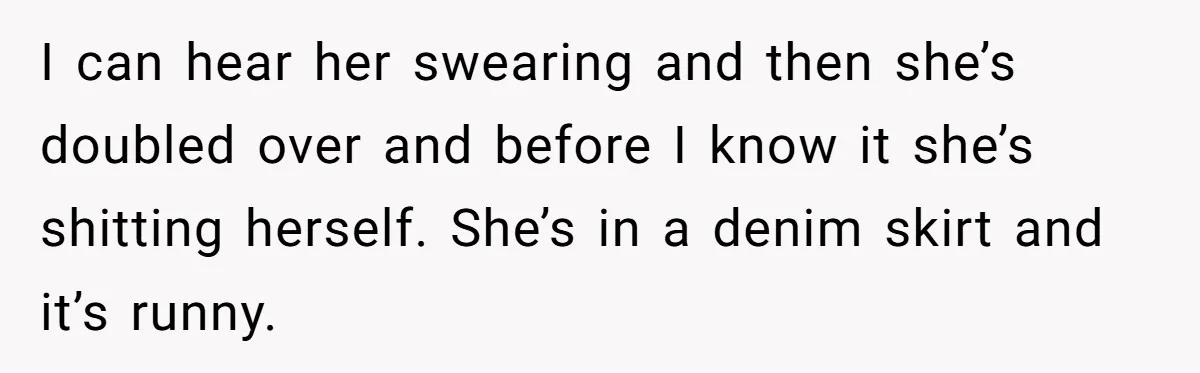 I can hear her swearing and then she’s doubled over and before I know it she’s shitting herself. She’s in a denim skirt and it’s runny.