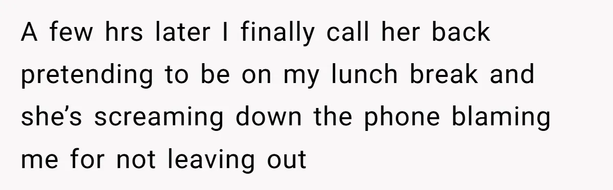 A few hrs later I finally call her back pretending to be on my lunch break and she’s screaming down the phone blaming me for not leaving out