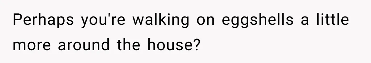 Perhaps you're walking on eggshells a little more around the house?