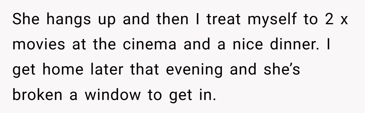 She hangs up and then I treat myself to 2 x movies at the cinema and a nice dinner. I get home later that evening and she’s broken a window...