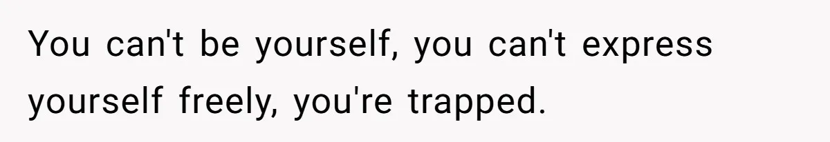 You can't be yourself, you can't express yourself freely, you're trapped.