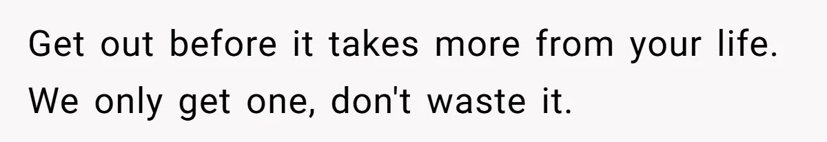Get out before it takes more from your life. We only get one, don't waste it.
