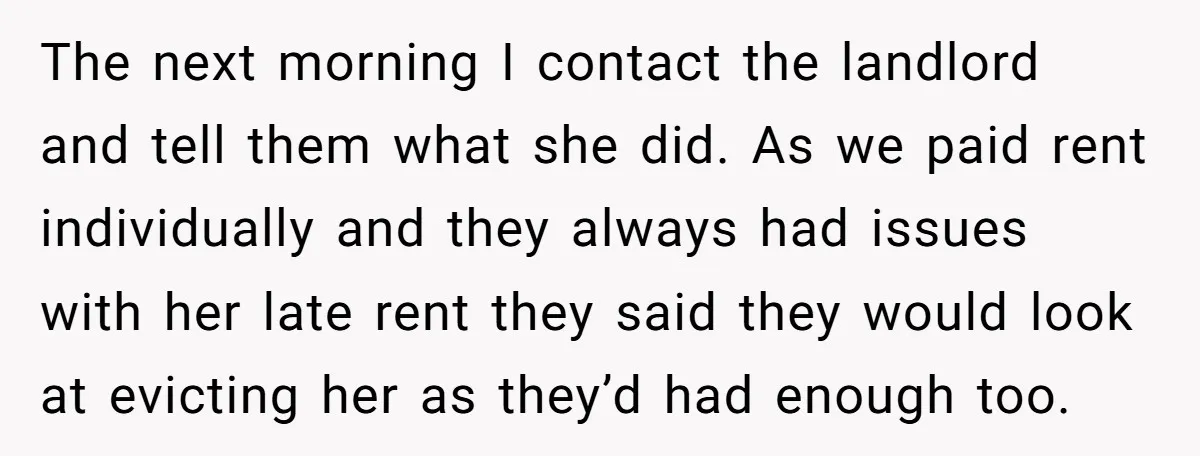 The next morning I contact the landlord and tell them what she did. As we paid rent individually and they always had issues with her late rent they said they...