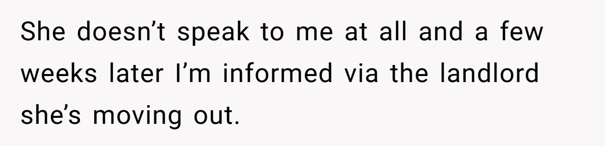 She doesn’t speak to me at all and a few weeks later I’m informed via the landlord she’s moving out.
