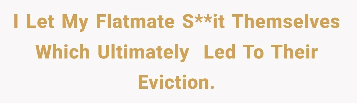 I let my flatmate s**it themselves which ultimately  led to their eviction.