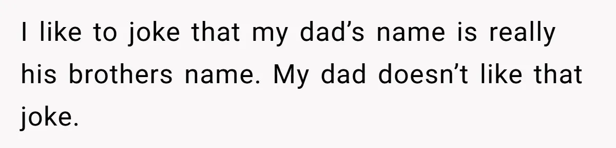 I like to joke that my dad’s name is really his brothers name. My dad doesn’t like that joke.