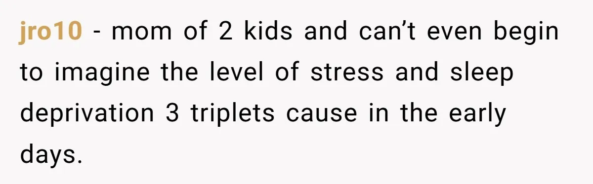jro10 − mom of 2 kids and can’t even begin to imagine the level of stress and sleep deprivation 3 triplets cause in the early days.