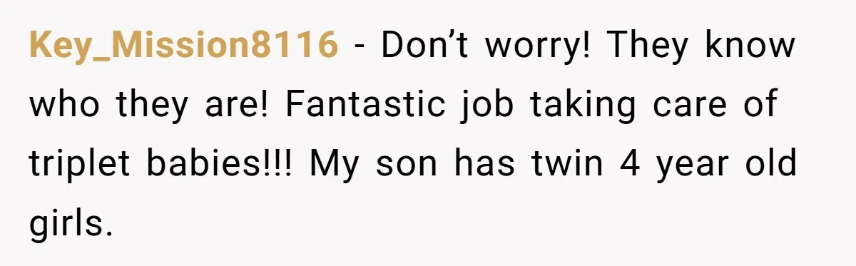 Key_Mission8116 − Don’t worry! They know who they are! Fantastic job taking care of triplet babies!!! My son has twin 4 year old girls.