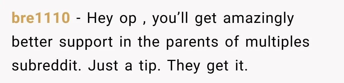 bre1110 − Hey op , you’ll get amazingly better support in the parents of multiples subreddit. Just a tip. They get it.