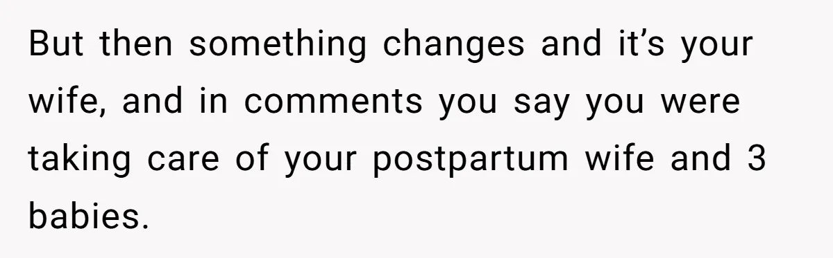 But then something changes and it’s your wife, and in comments you say you were taking care of your postpartum wife and 3 babies.