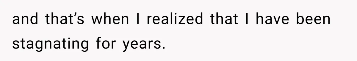 and that’s when I realized that I have been stagnating for years.