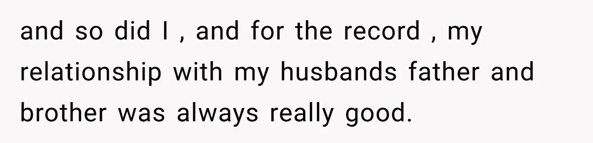 and so did I , and for the record , my relationship with my husbands father and brother was always really good.
