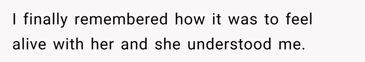 I finally remembered how it was to feel alive with her and she understood me.