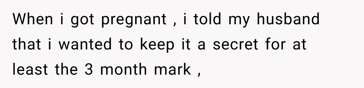 When i got pregnant , i told my husband that i wanted to keep it a secret for at least the 3 month mark ,