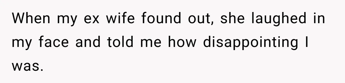 When my ex wife found out, she laughed in my face and told me how disappointing I was.