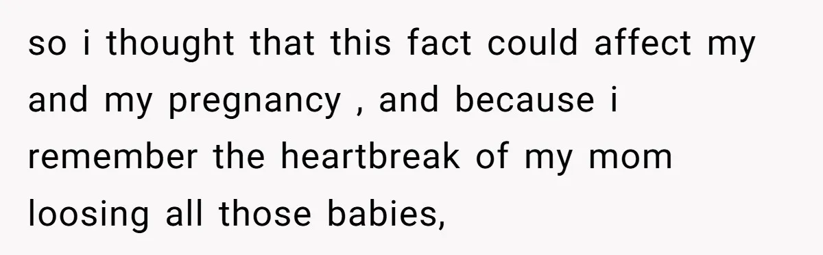 so i thought that this fact could affect my and my pregnancy , and because i remember the heartbreak of my mom loosing all those babies,