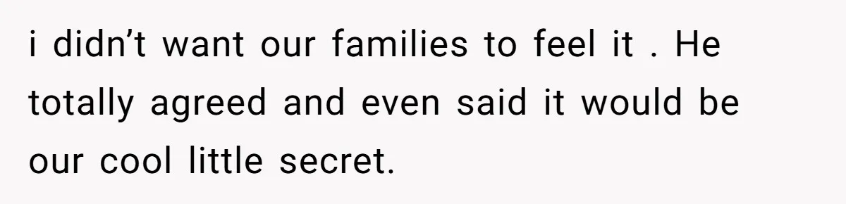 i didn’t want our families to feel it . He totally agreed and even said it would be our cool little secret.