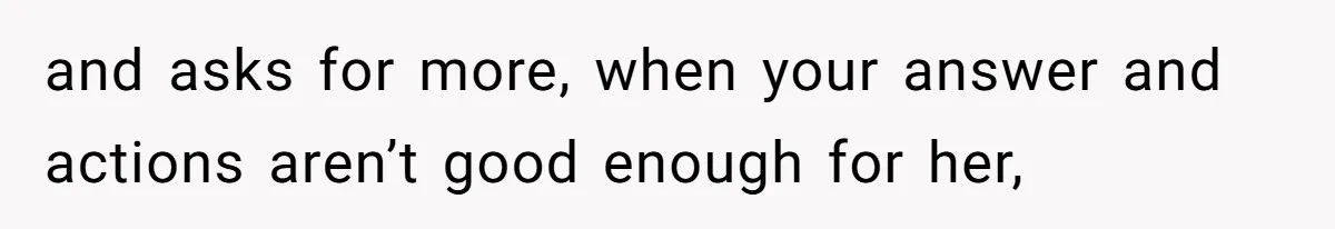 and asks for more, when your answer and actions aren’t good enough for her,