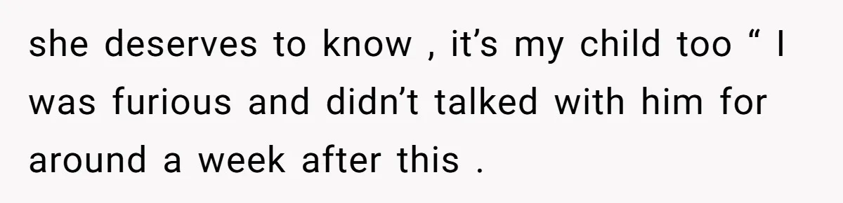 she deserves to know , it’s my child too “ I was furious and didn’t talked with him for around a week after this .