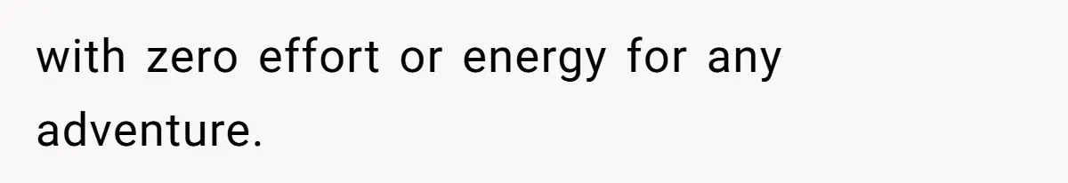 with zero effort or energy for any adventure.
