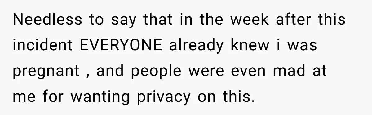 Needless to say that in the week after this incident EVERYONE already knew i was pregnant , and people were even mad at me for wanting privacy on this.