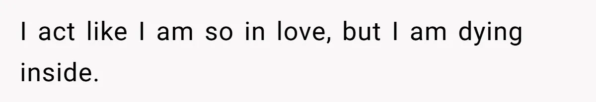 I act like I am so in love, but I am dying inside.
