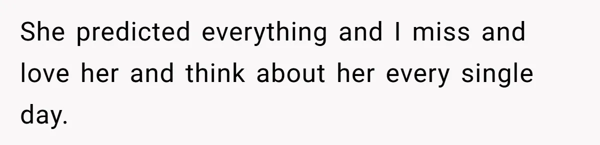 She predicted everything and I miss and love her and think about her every single day.