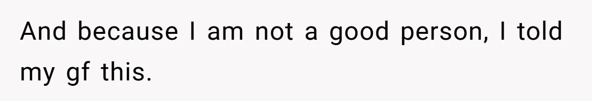 And because I am not a good person, I told my gf this.
