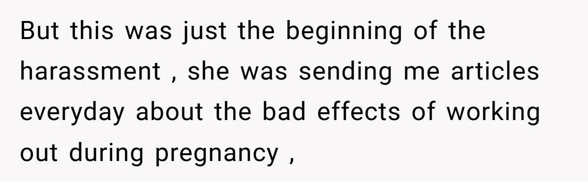 But this was just the beginning of the harassment , she was sending me articles everyday about the bad effects of working out during pregnancy ,