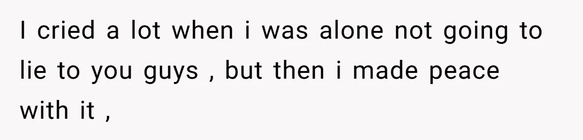 I cried a lot when i was alone not going to lie to you guys , but then i made peace with it ,