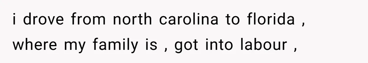 i drove from north carolina to florida , where my family is , got into labour ,