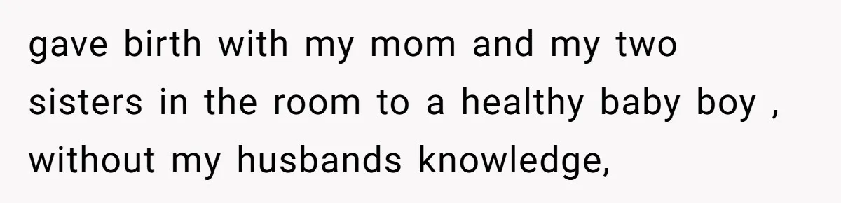 gave birth with my mom and my two sisters in the room to a healthy baby boy , without my husbands knowledge,