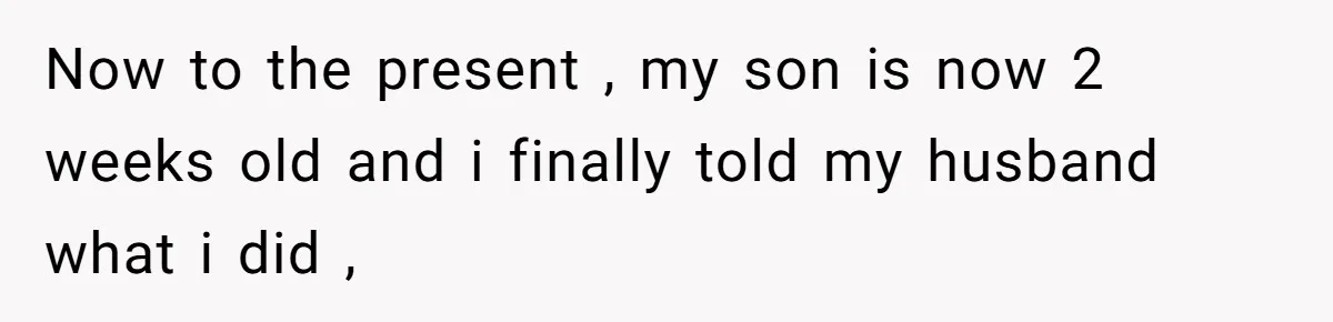 Now to the present , my son is now 2 weeks old and i finally told my husband what i did ,