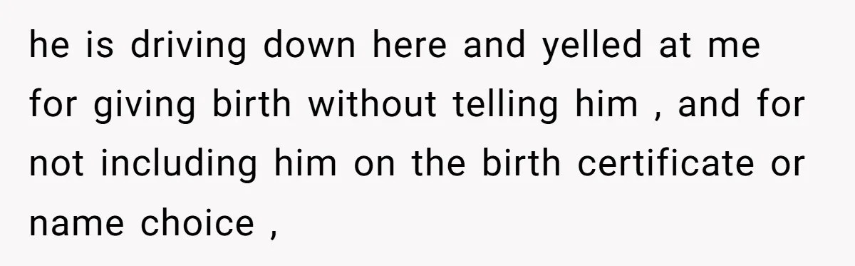 he is driving down here and yelled at me for giving birth without telling him , and for not including him on the birth certificate or name choice ,