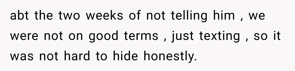 abt the two weeks of not telling him , we were not on good terms , just texting , so it was not hard to hide honestly.