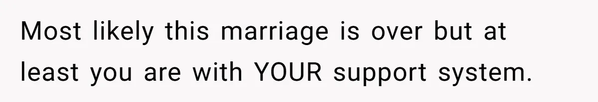 Most likely this marriage is over but at least you are with YOUR support system.