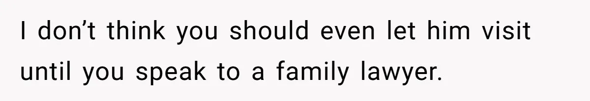 I don’t think you should even let him visit until you speak to a family lawyer.