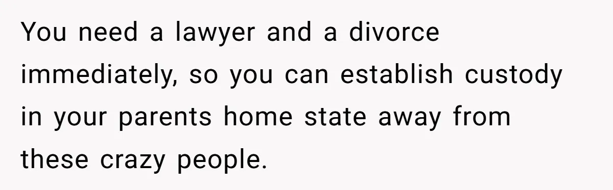 You need a lawyer and a divorce immediately, so you can establish custody in your parents home state away from these crazy people.