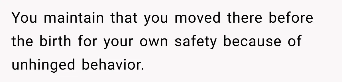 You maintain that you moved there before the birth for your own safety because of unhinged behavior.