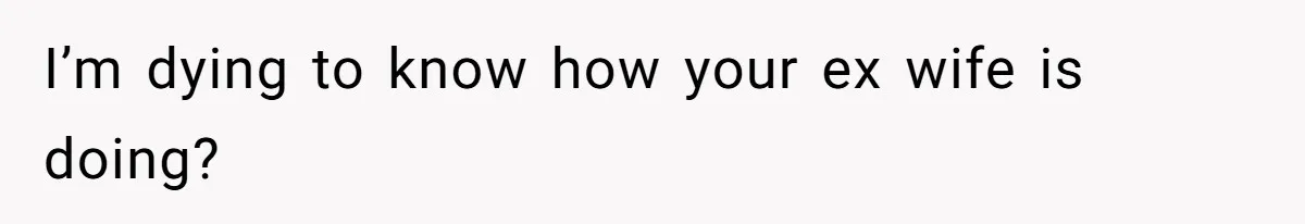 I’m dying to know how your ex wife is doing?