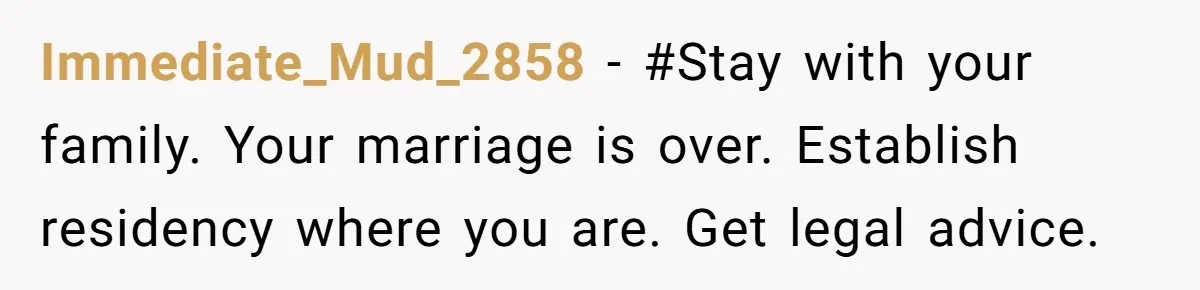 Immediate_Mud_2858 − #Stay with your family. Your marriage is over. Establish residency where you are. Get legal advice.
