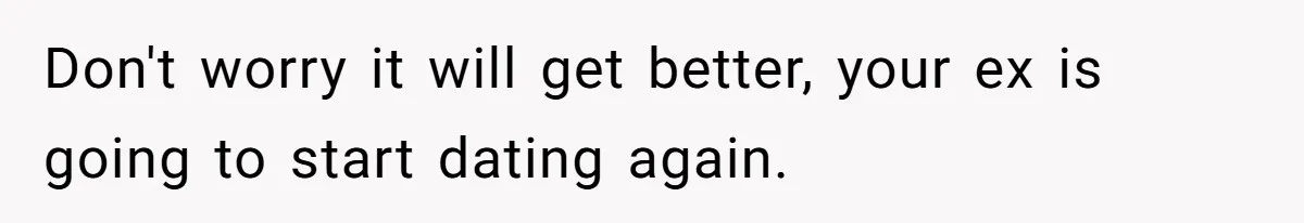 Don't worry it will get better, your ex is going to start dating again.