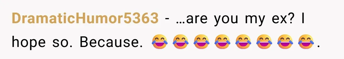 DramaticHumor5363 − …are you my ex? I hope so. Because. 😂😂😂😂😂😂😂😂.